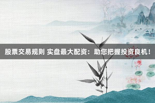 股票交易规则 实盘最大配资：助您把握投资良机！