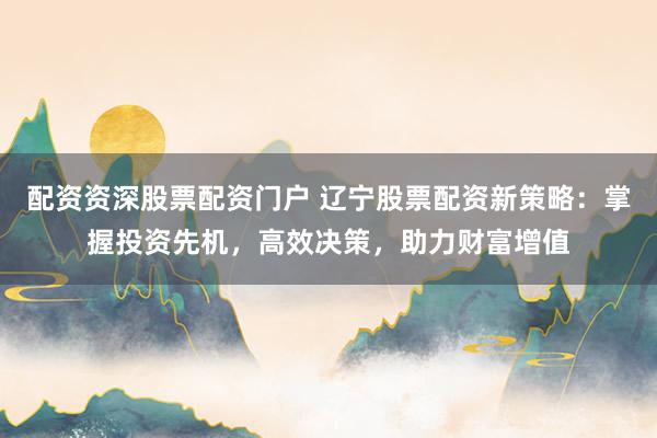 配资资深股票配资门户 辽宁股票配资新策略：掌握投资先机，高效决策，助力财富增值
