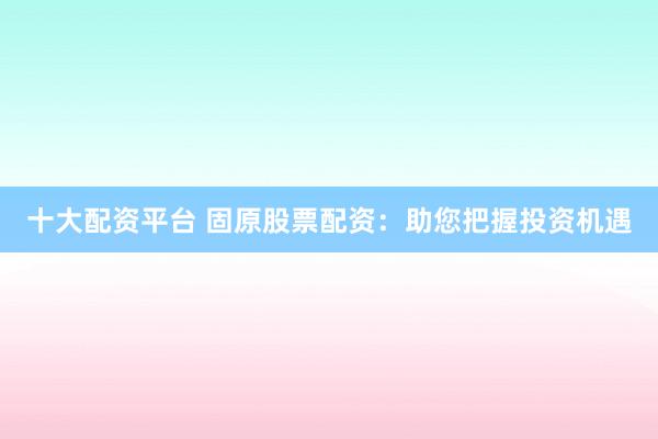 十大配资平台 固原股票配资：助您把握投资机遇