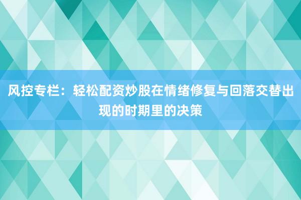 风控专栏:轻松配资炒股在情绪修复与回落交替出现的时期里的决策