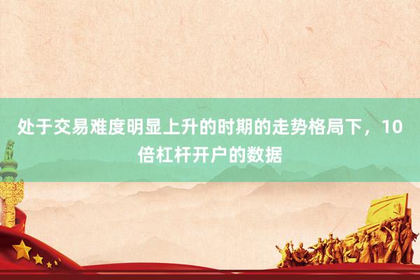 处于交易难度明显上升的时期的走势格局下，10倍杠杆开户的数据
