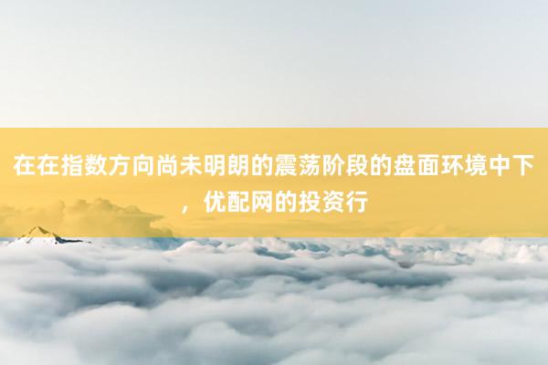 在在指数方向尚未明朗的震荡阶段的盘面环境中下，优配网的投资行