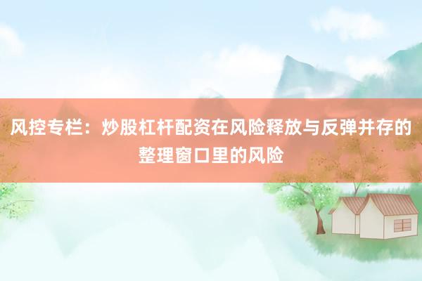 风控专栏：炒股杠杆配资在风险释放与反弹并存的整理窗口里的风险