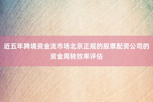 近五年跨境资金流市场北京正规的股票配资公司的资金周转效率评估