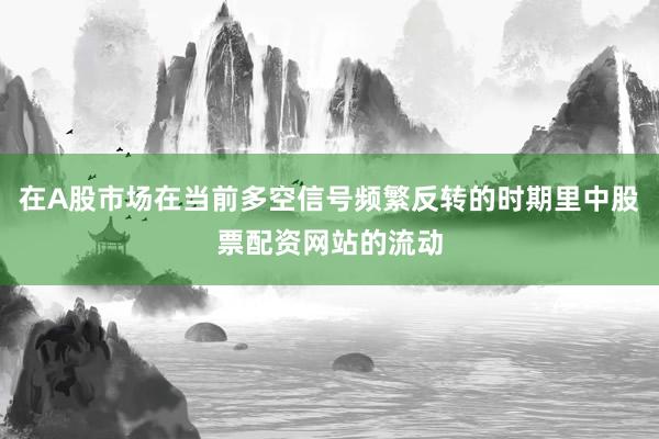 在A股市场在当前多空信号频繁反转的时期里中股票配资网站的流动