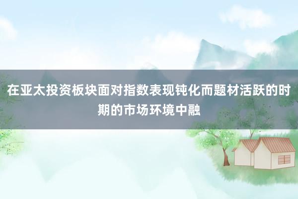 在亚太投资板块面对指数表现钝化而题材活跃的时期的市场环境中融