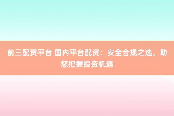 前三配资平台 国内平台配资：安全合规之选，助您把握投资机遇