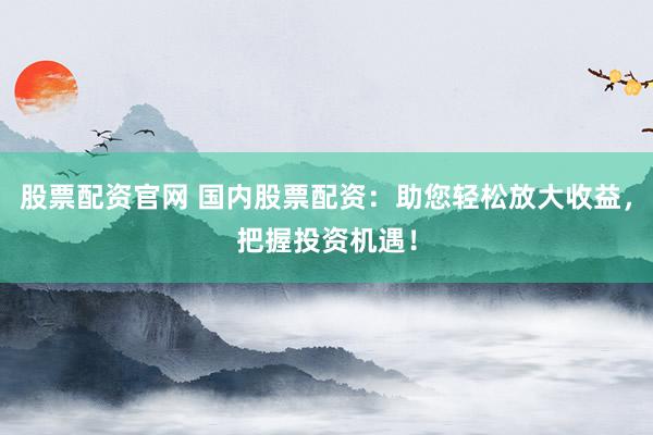 股票配资官网 国内股票配资：助您轻松放大收益，把握投资机遇！