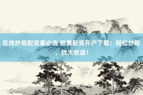 在线炒股配资看必选 股票配资开户下载：轻松炒股，放大收益！