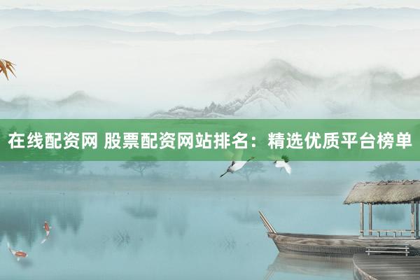 在线配资网 股票配资网站排名：精选优质平台榜单