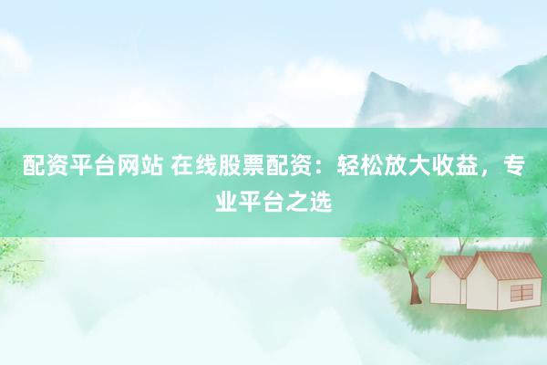 配资平台网站 在线股票配资：轻松放大收益，专业平台之选