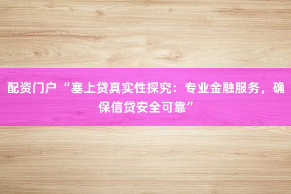 配资门户 “塞上贷真实性探究：专业金融服务，确保信贷安全可靠”
