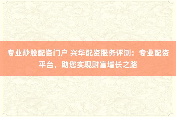专业炒股配资门户 兴华配资服务评测：专业配资平台，助您实现财富增长之路