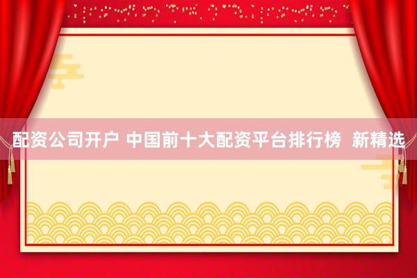 配资公司开户 中国前十大配资平台排行榜  新精选