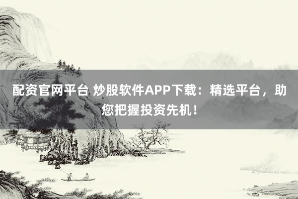 配资官网平台 炒股软件APP下载：精选平台，助您把握投资先机！