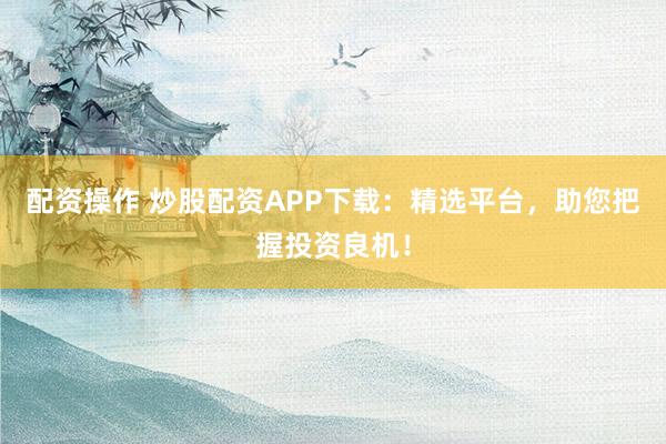 配资操作 炒股配资APP下载：精选平台，助您把握投资良机！