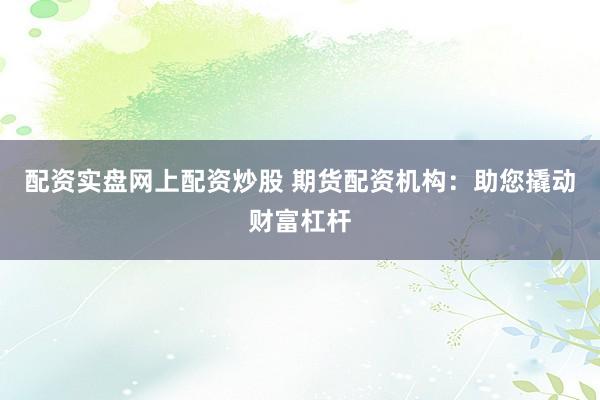 配资实盘网上配资炒股 期货配资机构：助您撬动财富杠杆