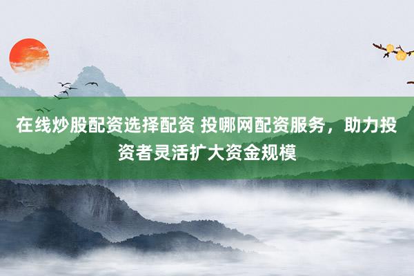 在线炒股配资选择配资 投哪网配资服务，助力投资者灵活扩大资金规模