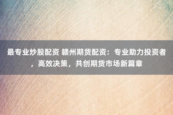 最专业炒股配资 赣州期货配资：专业助力投资者，高效决策，共创期货市场新篇章