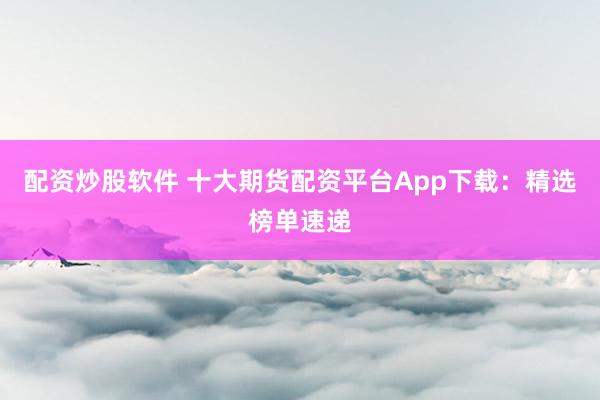 配资炒股软件 十大期货配资平台App下载：精选榜单速递