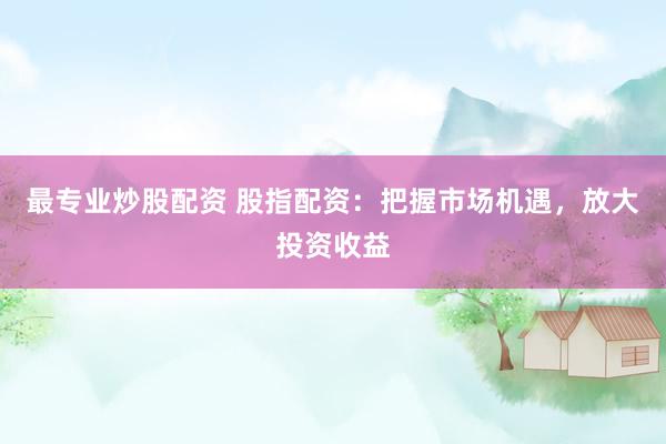最专业炒股配资 股指配资：把握市场机遇，放大投资收益