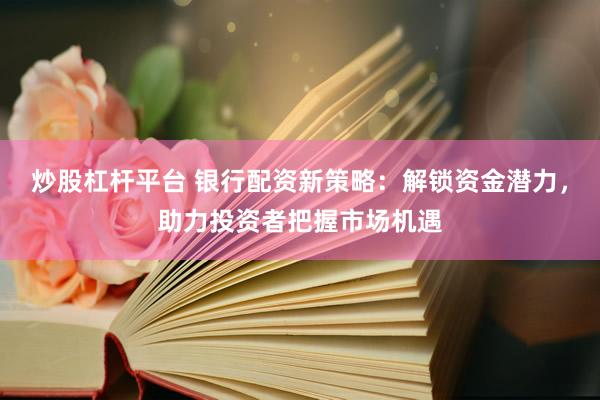 炒股杠杆平台 银行配资新策略：解锁资金潜力，助力投资者把握市场机遇
