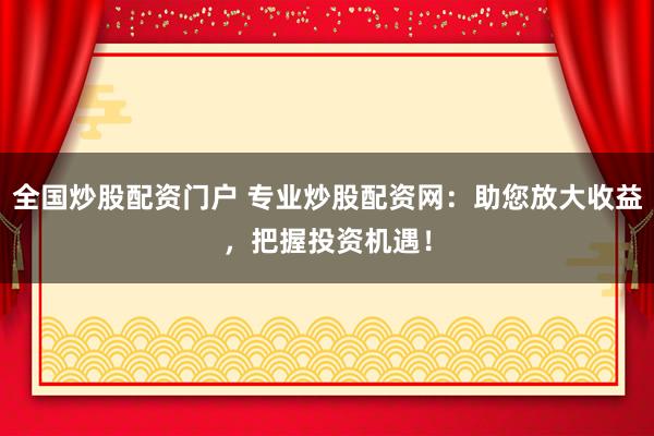 全国炒股配资门户 专业炒股配资网：助您放大收益，把握投资机遇！