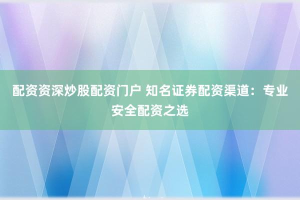 配资资深炒股配资门户 知名证券配资渠道：专业安全配资之选