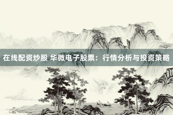在线配资炒股 华微电子股票：行情分析与投资策略