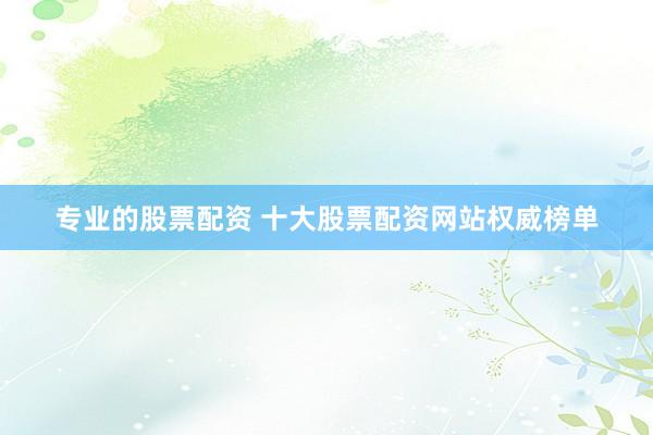 专业的股票配资 十大股票配资网站权威榜单
