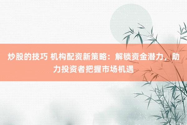 炒股的技巧 机构配资新策略：解锁资金潜力，助力投资者把握市场机遇