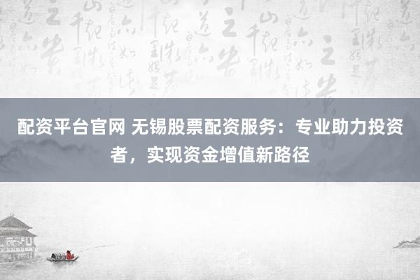 配资平台官网 无锡股票配资服务：专业助力投资者，实现资金增值新路径