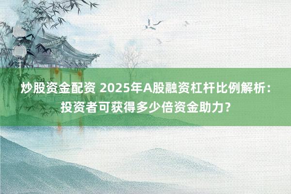 炒股资金配资 2025年A股融资杠杆比例解析：投资者可获得多少倍资金助力？