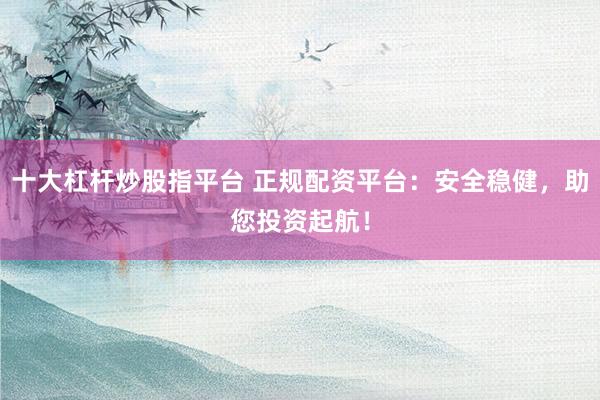 十大杠杆炒股指平台 正规配资平台：安全稳健，助您投资起航！