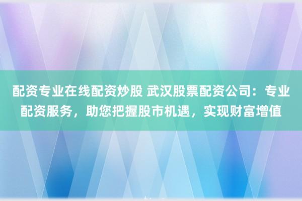 配资专业在线配资炒股 武汉股票配资公司：专业配资服务，助您把握股市机遇，实现财富增值