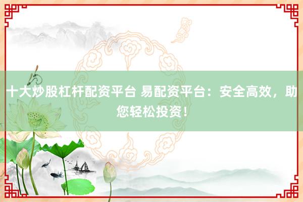 十大炒股杠杆配资平台 易配资平台：安全高效，助您轻松投资！