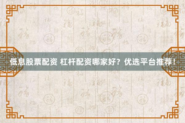 低息股票配资 杠杆配资哪家好？优选平台推荐！