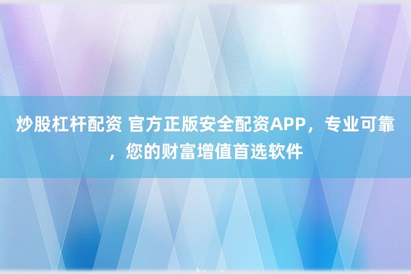 炒股杠杆配资 官方正版安全配资APP，专业可靠，您的财富增值首选软件