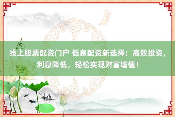 线上股票配资门户 低息配资新选择:高效投资,利息降低,轻松实现财富增值!