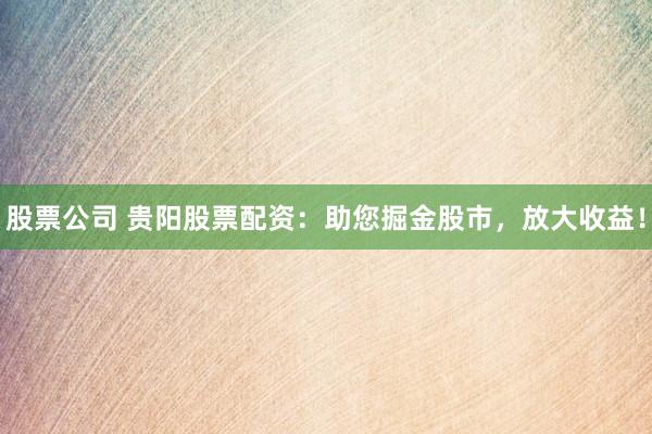 股票公司 贵阳股票配资：助您掘金股市，放大收益！