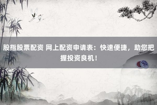 股指股票配资 网上配资申请表：快速便捷，助您把握投资良机！