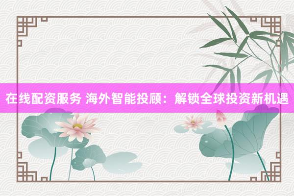 在线配资服务 海外智能投顾：解锁全球投资新机遇