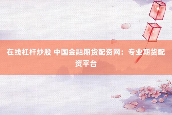 在线杠杆炒股 中国金融期货配资网：专业期货配资平台