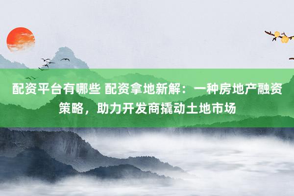 配资平台有哪些 配资拿地新解：一种房地产融资策略，助力开发商撬动土地市场