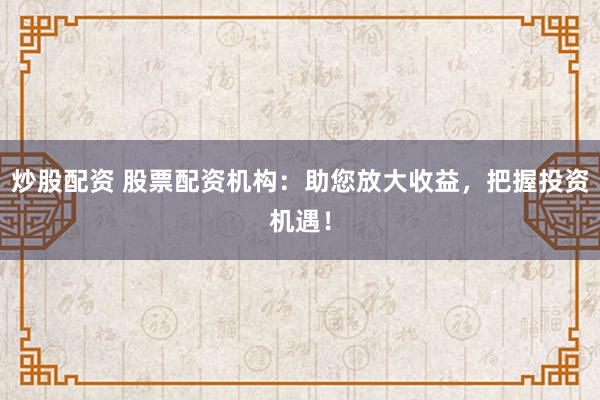 炒股配资 股票配资机构：助您放大收益，把握投资机遇！