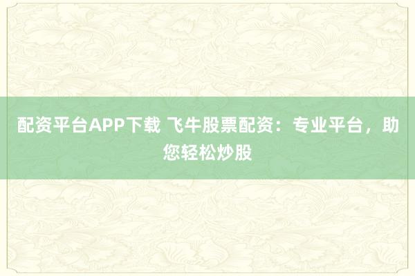 配资平台APP下载 飞牛股票配资：专业平台，助您轻松炒股