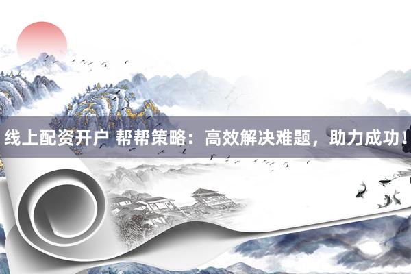 线上配资开户 帮帮策略：高效解决难题，助力成功！