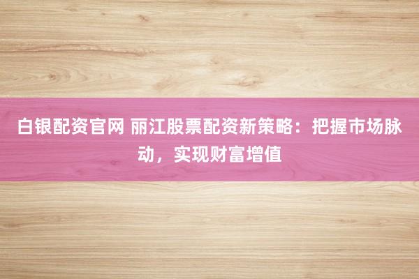 白银配资官网 丽江股票配资新策略：把握市场脉动，实现财富增值