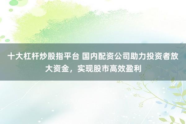 十大杠杆炒股指平台 国内配资公司助力投资者放大资金，实现股市高效盈利