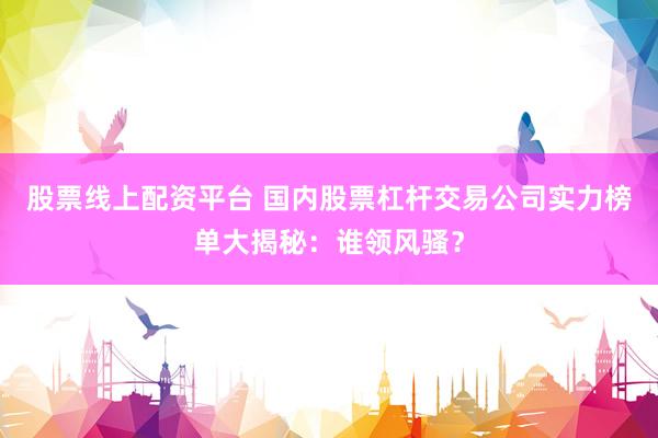 股票线上配资平台 国内股票杠杆交易公司实力榜单大揭秘：谁领风骚？